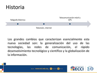 Historia
Los grandes cambios que caracterizan esencialmente esta
nueva sociedad son: la generalización del uso de las
tecnologías, las redes de comunicación, el rápido
desenvolvimiento tecnológico y científico y la globalización de
la información.
Telégrafo Eléctrico
Televisión, internet
Telecomunicación móvil y
GPS
 