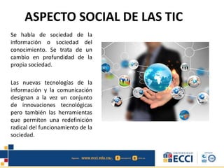 ASPECTO SOCIAL DE LAS TIC
Se habla de sociedad de la
información o sociedad del
conocimiento. Se trata de un
cambio en profundidad de la
propia sociedad.
Las nuevas tecnologías de la
información y la comunicación
designan a la vez un conjunto
de innovaciones tecnológicas
pero también las herramientas
que permiten una redefinición
radical del funcionamiento de la
sociedad.
 