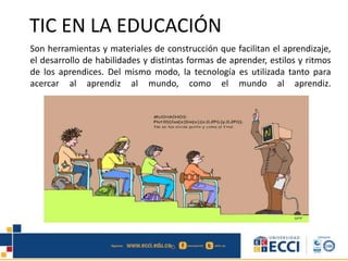 TIC EN LA EDUCACIÓN
Son herramientas y materiales de construcción que facilitan el aprendizaje,
el desarrollo de habilidades y distintas formas de aprender, estilos y ritmos
de los aprendices. Del mismo modo, la tecnología es utilizada tanto para
acercar al aprendiz al mundo, como el mundo al aprendiz.
 