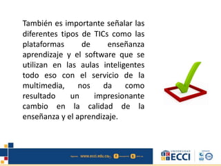 También es importante señalar las
diferentes tipos de TICs como las
plataformas de enseñanza
aprendizaje y el software que se
utilizan en las aulas inteligentes
todo eso con el servicio de la
multimedia, nos da como
resultado un impresionante
cambio en la calidad de la
enseñanza y el aprendizaje.
 