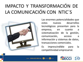 IMPACTO Y TRANSFORMACIÓN DE
LA COMUNICACIÓN CON NTIC´S
Las enormes potencialidades que
estos nuevos desarrollos
tecnológicos presentan para la
empresa, en cuanto a
sistematización de la gestión,
comunicación, acceso a
información y sistemas de datos,
transacciones comerciales.
Es imprescindible para la
competitividad empresarial.
 