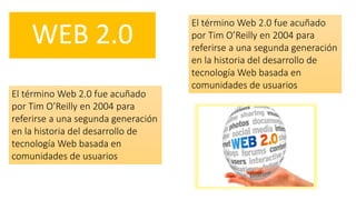 WEB 2.0
El término Web 2.0 fue acuñado
por Tim O’Reilly en 2004 para
referirse a una segunda generación
en la historia del desarrollo de
tecnología Web basada en
comunidades de usuarios
El término Web 2.0 fue acuñado
por Tim O’Reilly en 2004 para
referirse a una segunda generación
en la historia del desarrollo de
tecnología Web basada en
comunidades de usuarios
 