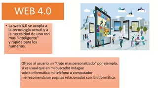 WEB 4.0
• La web 4.0 se acopla a
la tecnología actual y a
la necesidad de una red
mas "inteligente"
y rápida para los
humanos.
Ofrece al usuario un "trato mas personalizado" por ejemplo,
si es usual que en mi buscador indague
sobre informática mi teléfono o computador
me recomendaran paginas relacionadas con la informática.
 