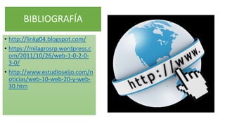 BIBLIOGRAFÍA
• http://linkg04.blogspot.com/
• https://milagrosrp.wordpress.c
om/2011/10/26/web-1-0-2-0-
3-0/
• http://www.estudioseijo.com/n
oticias/web-10-web-20-y-web-
30.htm
 