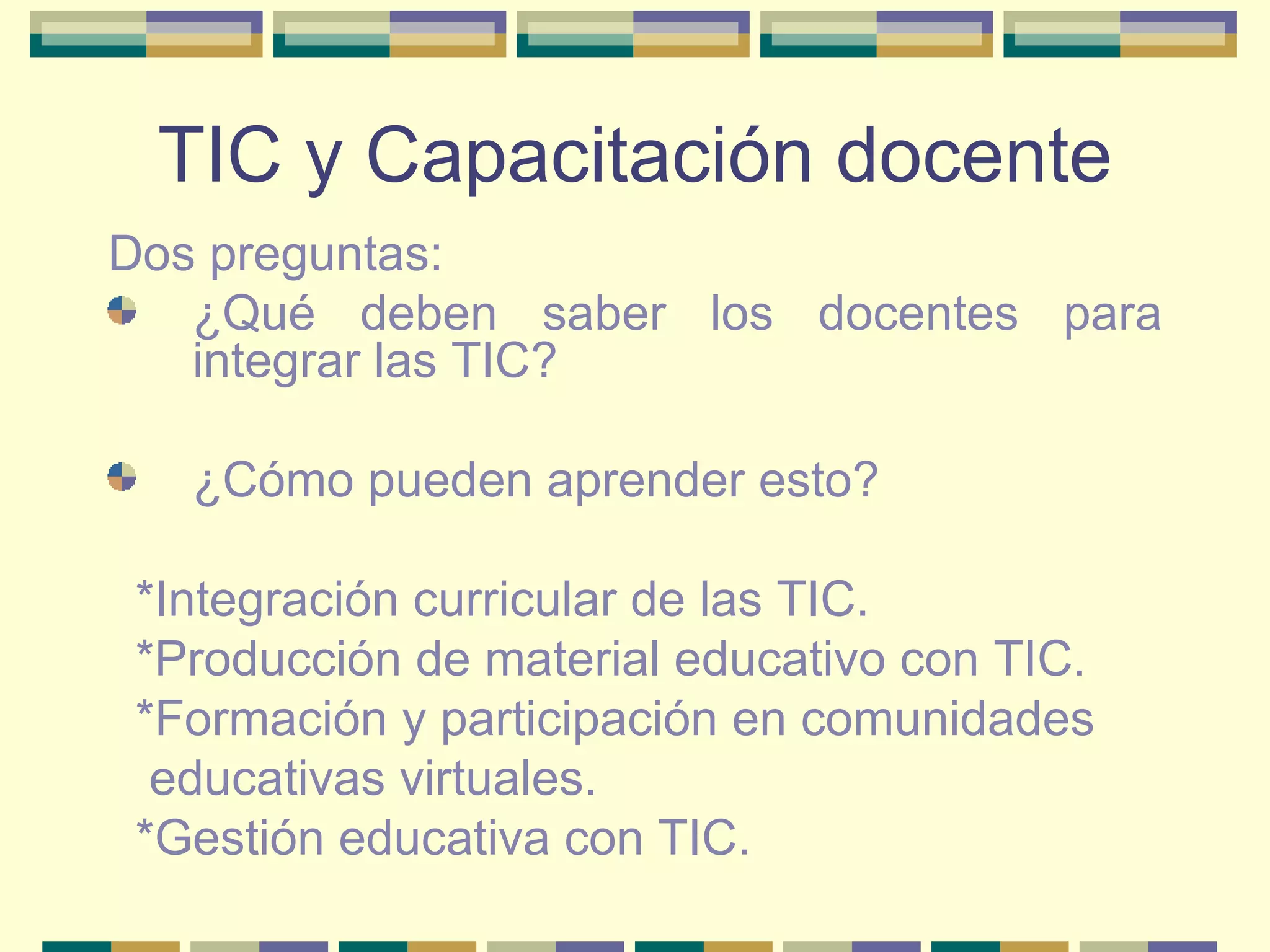 TIC y Capacitación docente Dos preguntas:  ¿Qué deben saber los docentes para integrar las TIC?  ¿Cómo pueden aprender esto?  *Integración curricular de las TIC.  *Producción de material educativo con TIC.  *Formación y participación en comunidades educativas virtuales.  *Gestión educativa con TIC. 