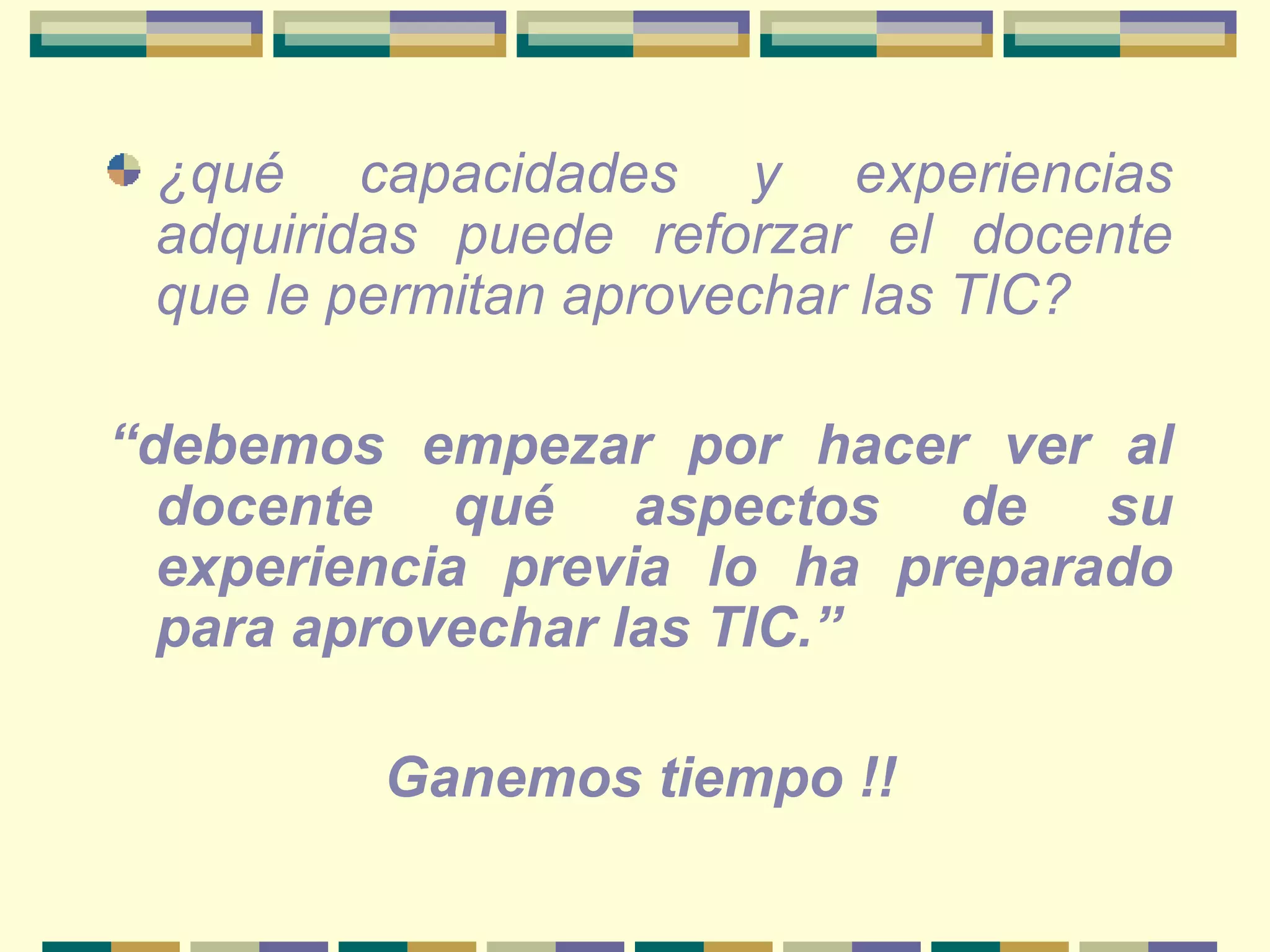 ¿qué capacidades y experiencias adquiridas puede reforzar el docente que le permitan aprovechar las TIC?   “ debemos empezar por hacer ver al docente qué aspectos de su experiencia previa lo ha preparado para aprovechar las TIC.”  Ganemos tiempo !! 