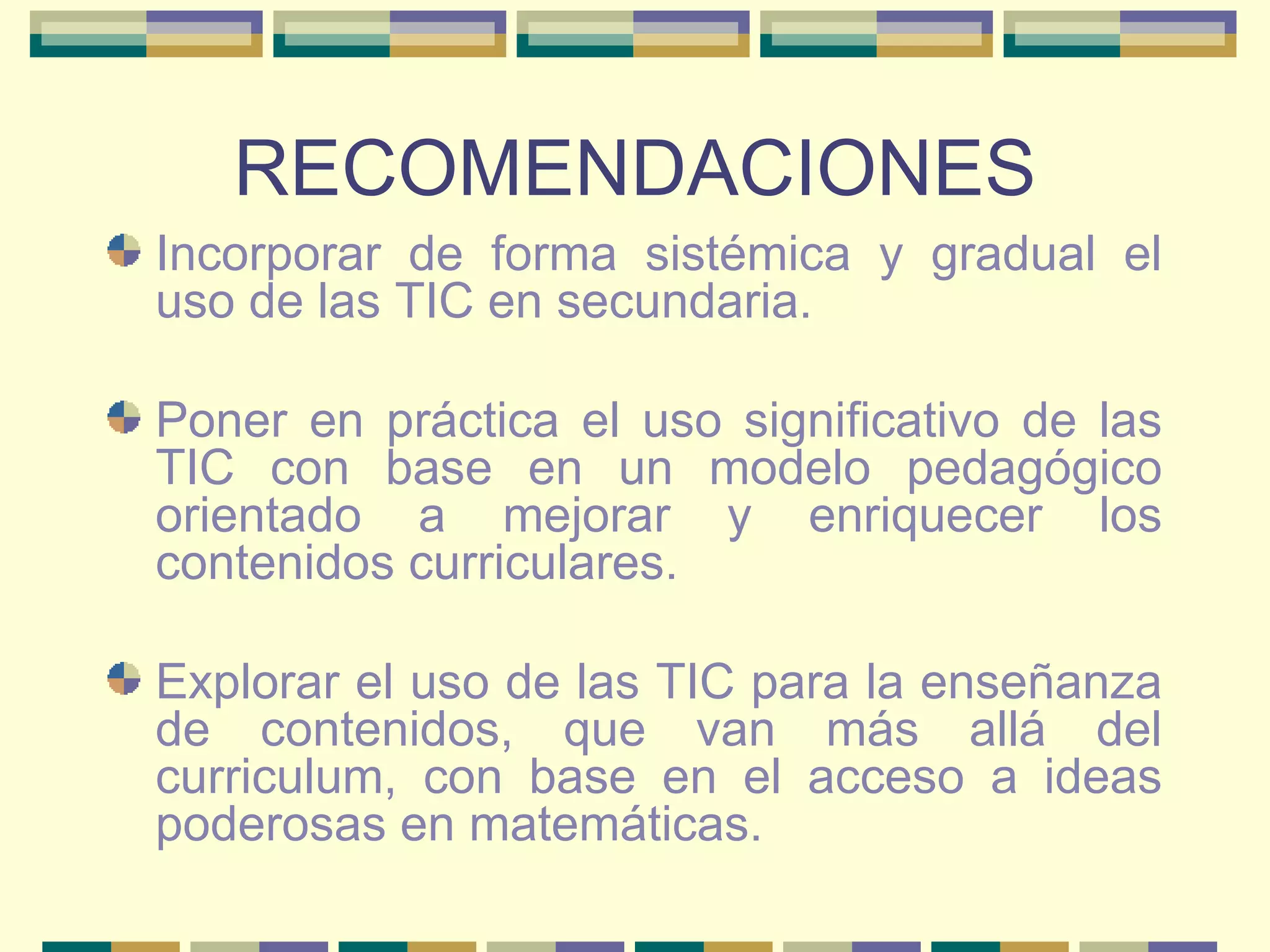 RECOMENDACIONES Incorporar de forma sistémica y gradual el uso de las TIC en secundaria. Poner en práctica el uso significativo de las TIC con base en un modelo pedagógico orientado a mejorar y enriquecer los contenidos curriculares. Explorar el uso de las TIC para la enseñanza de contenidos, que van más allá del curriculum, con base en el acceso a ideas poderosas en matemáticas. 