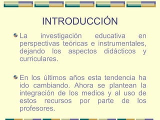 INTRODUCCIÓN La investigación educativa en perspectivas teóricas e instrumentales, dejando los aspectos didácticos y curriculares. En los últimos años esta tendencia ha ido cambiando. Ahora se plantean la integración de los medios y al uso de estos recursos por parte de los profesores. 
