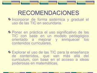RECOMENDACIONES Incorporar de forma sistémica y gradual el uso de las TIC en secundaria. Poner en práctica el uso significativo de las TIC con base en un modelo pedagógico orientado a mejorar y enriquecer los contenidos curriculares. Explorar el uso de las TIC para la enseñanza de contenidos, que van más allá del curriculum, con base en el acceso a ideas poderosas en matemáticas. 