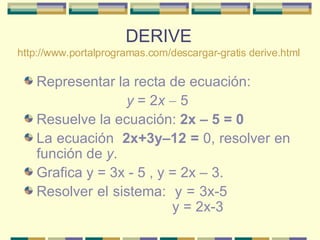 DERIVE http:// www.portalprogramas.com/descargar -gratis  derive.html Representar la recta de ecuación:  y  = 2 x    5  Resuelve la ecuación:  2x – 5 = 0   La ecuación  2x+3y–12 =  0, resolver en función de  y .  Grafica y = 3x - 5 , y = 2x – 3. Resolver el sistema:  y = 3x-5    y = 2x-3  