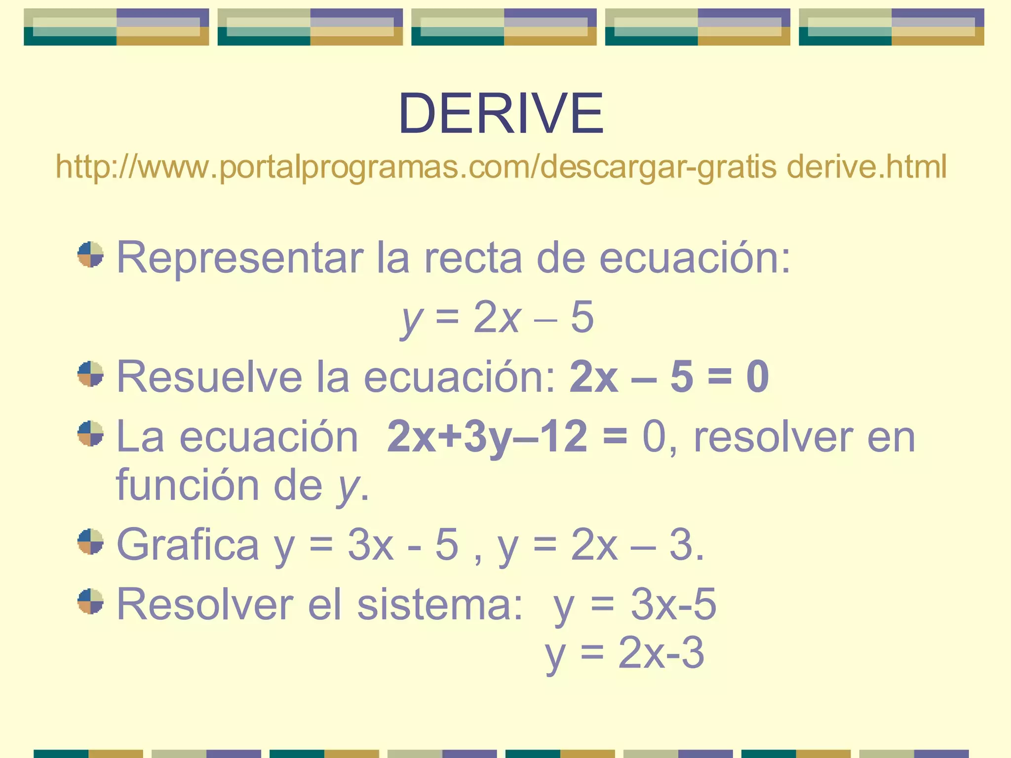 DERIVE http:// www.portalprogramas.com/descargar -gratis  derive.html Representar la recta de ecuación:  y  = 2 x    5  Resuelve la ecuación:  2x – 5 = 0   La ecuación  2x+3y–12 =  0, resolver en función de  y .  Grafica y = 3x - 5 , y = 2x – 3. Resolver el sistema:  y = 3x-5    y = 2x-3  