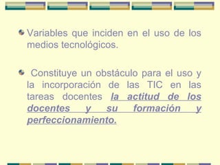 Variables que inciden en el uso de los medios tecnológicos. Constituye un obstáculo para el uso y la incorporación de las TIC en las tareas docentes  la actitud de los docentes y su formación y perfeccionamiento. 