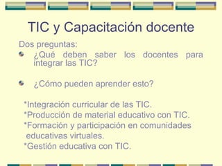 TIC y Capacitación docente Dos preguntas:  ¿Qué deben saber los docentes para integrar las TIC?  ¿Cómo pueden aprender esto?  *Integración curricular de las TIC.  *Producción de material educativo con TIC.  *Formación y participación en comunidades educativas virtuales.  *Gestión educativa con TIC. 