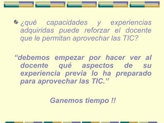 ¿qué capacidades y experiencias adquiridas puede reforzar el docente que le permitan aprovechar las TIC?   “ debemos empezar por hacer ver al docente qué aspectos de su experiencia previa lo ha preparado para aprovechar las TIC.”  Ganemos tiempo !! 