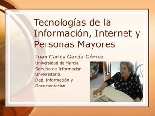 Tecnologías de la Información, Internet y Personas Mayores Juan Carlos García Gómez Universidad de Murcia. Servicio de Información Universitario. Dep. Información y  Documentación. 