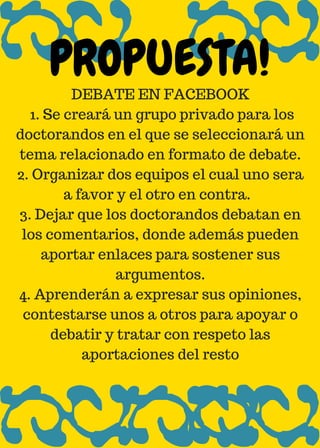 DEBATE EN FACEBOOK
1. Se creará un grupo privado para los
doctorandos en el que se seleccionará un
tema relacionado en formato de debate.
2. Organizar dos equipos el cual uno sera
a favor y el otro en contra.
3. Dejar que los doctorandos debatan en
los comentarios, donde además pueden
aportar enlaces para sostener sus
argumentos.
4. Aprenderán a expresar sus opiniones,
contestarse unos a otros para apoyar o
debatir y tratar con respeto las
aportaciones del resto
PROPUESTA!
 