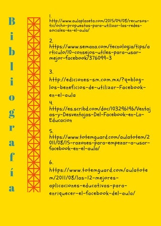 B
i
b
l
i
o
g
r
a
f
í
a
3.
http://ediciones-sm.com.mx/?q=blog-
los-beneficios-de-utilizar-Facebook-
en-el-aula
1.
http://www.aulaplaneta.com/2015/04/08/recursos-
tic/ocho-propuestas-para-utilizar-las-redes-
sociales-en-el-aula/
2. 
https://www.semana.com/tecnologia/tips/a
rticulo/10-consejos-utiles-para-usar-
mejor-facebook/376099-3 
6.
https://www.totemguard.com/aulatote
m/2011/08/las-12-mejores-
aplicaciones-educativas-para-
enriquecer-el-facebook-del-aula/
4.
https://es.scribd.com/doc/103296196/Ventaj
as-y-Desventajas-Del-Facebook-en-La-
Educacion
5. 
https://www.totemguard.com/aulatotem/2
011/08/15-razones-para-empezar-a-usar-
facebook-en-el-aula/
 