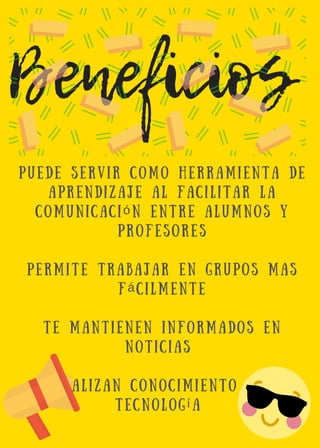 Beneficios 
P u e d e s e r v i r c o m o h e r r a m i e n t a d e
a p r e n d i z a j e a l f a c i l i t a r l a
c o m u n i c a c i ó n e n t r e a l u m n o s y
p r o f e s o r e s
p e r m i t e t r a b a j a r e n g r u p o s m a s
f á c i l m e n t e
t e m a n t i e n e n i n f o r m a d o s e n
n o t i c i a s
a c t u a l i z a n c o n o c i m i e n t o e n l a
t e c n o l o g í a
 