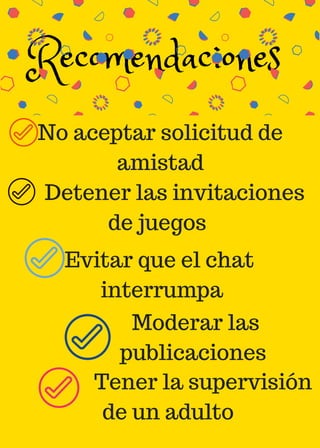 Recomendaciones 
No aceptar solicitud de
amistad
Evitar que el chat
interrumpa
Moderar las
publicaciones
Detener las invitaciones
de juegos
Tener la supervisión
de un adulto
 