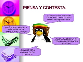 PIENSA Y CONTESTA. ¿CÓMO SE SIENTE ADRIANA AL LLEGAR A SU COLEGIO CON LAS TAREAS INCOMPLETAS?¿POR QUÉ? ¿CÓMO LE IRÁ A ADRIANA EN SU COLEGIO? ¿PODRÁ PARTICIPAR EN TODAS LAS ACTIVIDADES DE CLASE? ¿QUÉ PUEDE HACER LA NIÑA PARA SALIR TRANQUILA DE LA CASA? 