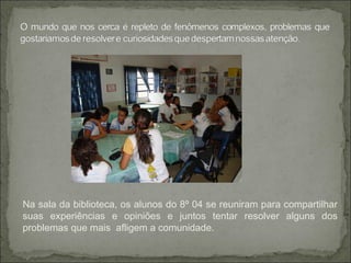 Na sala da biblioteca, os alunos do 8º 04 se reuniram para compartilhar
suas experiências e opiniões e juntos tentar resolver alguns dos
problemas que mais afligem a comunidade.
 