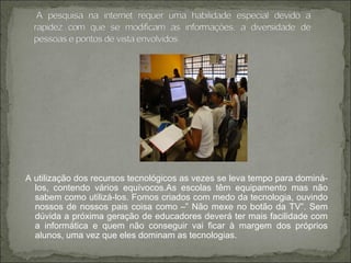 A utilização dos recursos tecnológicos as vezes se leva tempo para dominá-
los, contendo vários equívocos.As escolas têm equipamento mas não
sabem como utilizá-los. Fomos criados com medo da tecnologia, ouvindo
nossos de nossos pais coisa como –” Não mexe no botão da TV”. Sem
dúvida a próxima geração de educadores deverá ter mais facilidade com
a informática e quem não conseguir vai ficar à margem dos próprios
alunos, uma vez que eles dominam as tecnologias.
 