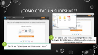 ¿COMO CREAR UN SLIDESHARE?
Da clic en “Seleccionar archivos para cargar”
7
Se abrirá una ventana emergente con los
archivos del ordenador, selecciona el documento
que quieres publicar
8
 