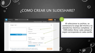 ¿COMO CREAR UN SLIDESHARE?
Al seleccionar tu archivo, se
comenzara la carga del mismo a la
plataforma mientras completas el
100% debes llenar cada categoría
según corresponda en cada casilla.
9
 
