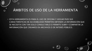 ÁMBITOS DE USO DE LA HERRAMIENTA
• ESTA HERRAMIENTA ES PARA EL USO DE OFICINA Y HOGAR PUES SUS
CARACTERÍSTICAS DE ACCESIBILIDAD PERMITEN OBTENER LA INFORMACIÓN QUE
SE NECESITA CON TAN SOLO CONSULTARLO O PERMITE SUBIR Y COMPARTIR LA
INFORMACIÓN QUE CREAMOS EN ARCHIVOS O DE INTERÉS PÚBLICO.
 