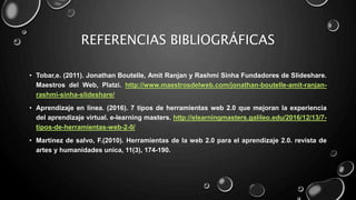 REFERENCIAS BIBLIOGRÁFICAS
• Tobar,e. (2011). Jonathan Boutelle, Amit Ranjan y Rashmi Sinha Fundadores de Slideshare.
Maestros del Web, Platzi. http://www.maestrosdelweb.com/jonathan-boutelle-amit-ranjan-
rashmi-sinha-slideshare/
• Aprendizaje en línea. (2016). 7 tipos de herramientas web 2.0 que mejoran la experiencia
del aprendizaje virtual. e-learning masters. http://elearningmasters.galileo.edu/2016/12/13/7-
tipos-de-herramientas-web-2-0/
• Martínez de salvo, F.(2010). Herramientas de la web 2.0 para el aprendizaje 2.0. revista de
artes y humanidades unica, 11(3), 174-190.
 