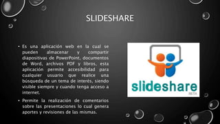 SLIDESHARE
• Es una aplicación web en la cual se
pueden almacenar y compartir
diapositivas de PowerPoint, documentos
de Word, archivos PDF y libros, esta
aplicación permite accesibilidad para
cualquier usuario que realice una
búsqueda de un tema de interés, siendo
visible siempre y cuando tenga acceso a
internet.
• Permite la realización de comentarios
sobre las presentaciones lo cual genera
aportes y revisiones de las mismas.
 