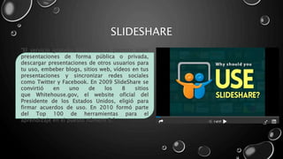 SLIDESHARE
“El servicio gratuito SlideShare te permite subir
presentaciones de forma pública o privada,
descargar presentaciones de otros usuarios para
tu uso, embeber blogs, sitios web, vídeos en tus
presentaciones y sincronizar redes sociales
como Twitter y Facebook. En 2009 SlideShare se
convirtió en uno de los 8 sitios
que Whitehouse.gov, el website oficial del
Presidente de los Estados Unidos, eligió para
firmar acuerdos de uso. En 2010 formó parte
del Top 100 de herramientas para el
aprendizaje en el puesto número 5.”
 