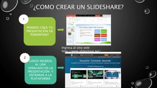 ¿COMO CREAR UN SLIDESHARE?
PRIMERO CREA TU
PRESENTACIÓN EN
POWERPOINT
1
LUEGO INGRESA
AL LINK
SEÑALADO EN LA
PRESENTACIÓN Y
ENTRARAS A LA
PLATAFORMA
2
Ingresa al sitio web
http://www.slideshare.net/
 
