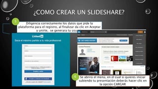 ¿COMO CREAR UN SLIDESHARE?
Diligencia correctamente los datos que pide la
plataforma para el registro, al finalizar da clic en Aceptar
y unirte, se generara tu usuario
5
Se abrirá el menú, en el cual si quieres iniciar
subiendo tu presentación deberás hacer clic en
la opción CARGAR
6
 