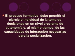 El proceso formativo  debe permitir el ejercicio individual de la toma de decisiones en un nivel creciente de autonomía y, al mismo tiempo, de las capacidades de interacción necesarias para la socialización. 