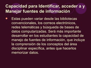 Capacidad para Identificar, acceder a y Manejar fuentes de información   Estas pueden variar desde las bibliotecas convencionales, los correos electrónicos, redes telemáticas y búsqueda de bases de datos computarizadas. Será más importante desarrollar en los estudiantes la capacidad de manejo de fuentes de información, que incluye la comprensión de los conceptos del área disciplinar específica, antes que hacerlos memorizar datos. 