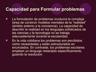 Capacidad para Formular problemas   La formulación de problemas involucra la compleja tarea de construir modelos mentales de la “realidad” (ámbito externo a la conciencia). La capacidad de describir la realidad en los lenguajes sofisticados de las ciencias y la tecnología no se trabaja adecuadamente durante la escolaridad. En la vida cotidiana los problemas son percibidos como necesidades y están estructurados en enunciados. En contraste, los problemas escolares emplean un lenguaje redactado específicamente, guiando la resolución  