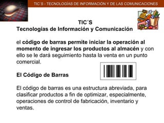 TIC´S Tecnologías de Información y Comunicación el  código de barras permite iniciar la operación al momento de ingresar los productos al almacén  y con ello se le dará seguimiento hasta la venta en un punto comercial. El Código de Barras   El código de barras es una estructura abreviada, para clasificar productos a fin de optimizar, especialmente, operaciones de control de fabricación, inventario y ventas.   TIC´S - TECNOLOGÍAS DE INFORMACIÓN Y DE LAS COMUNICACIONES 