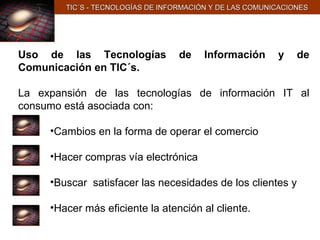 TIC´S - TECNOLOGÍAS DE INFORMACIÓN Y DE LAS COMUNICACIONES Uso de las Tecnologías de Información y de Comunicación en TIC´s. La expansión de las tecnologías de información IT al consumo está asociada con: Cambios en la forma de operar el comercio Hacer compras vía electrónica  Buscar  satisfacer las necesidades de los clientes y Hacer más eficiente la atención al cliente. 