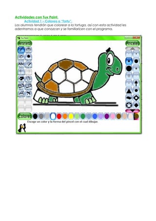 Actividades con Tux Paint.
      Actividad 1 – Colorea a “Tortu”.
Los alumnos tendrán que colorear a la tortuga, así con esta actividad les
adentramos a que conozcan y se familiaricen con el programa.
 
