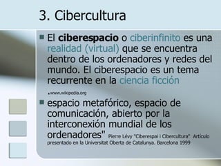 3. Cibercultura El  ciberespacio  o  ciberinfinito  es una  realidad (virtual)  que se encuentra dentro de los ordenadores y redes del mundo. El ciberespacio es un tema recurrente en la  ciencia  ficción . www.wikipedia.org espacio metafórico, espacio de comunicación, abierto por la interconexión mundial de los ordenadores"  Pierre Lévy "Ciberespai i Cibercultura"  Artículo presentado en la Universitat Oberta de Catalunya. Barcelona 1999  