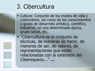 Cultura:  Conjunto de los modos de vida y costumbres, así como de los conocimientos y grado de desarrollo artístico, científico, industrial, en una determinada época, grupo social, etc. "Cibercultura es el conjunto de técnicas, de maneras de hacer, de maneras de ser, de valores, de representaciones que están relacionadas con la extensión del Ciberespacio..."  Levy.   3. Cibercultura 