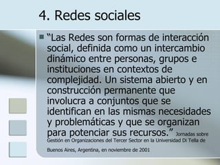 “ Las Redes son formas de interacción social, definida como un intercambio dinámico entre personas, grupos e instituciones en contextos de complejidad. Un sistema abierto y en construcción permanente que involucra a conjuntos que se identifican en las mismas necesidades y problemáticas y que se organizan para potenciar sus recursos.”  Jornadas sobre Gestión en Organizaciones del Tercer Sector en la Universidad Di Tella de Buenos Aires, Argentina, en noviembre de 2001   4. Redes sociales 