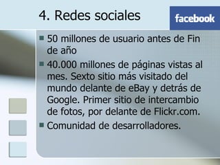 50 millones de usuario antes de Fin de año 40.000 millones de páginas vistas al mes. Sexto sitio más visitado del mundo delante de eBay y detrás de Google. Primer sitio de intercambio de fotos, por delante de Flickr.com.  Comunidad de desarrolladores. 4. Redes sociales 