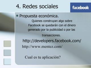 Propuesta económica. Quienes construyan algo sobre Facebook se quedarán con el dinero generado por la publicidad o por las  transacciones.   http://developers.facebook.com/ 4. Redes sociales http://www.mentez.com/ Cual es tu aplicación? 