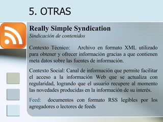 Really Simple Syndication   Sindicación de contenidos Contexto Técnico:  Archivo en formato XML utilizado para  obtener y ofrecer información gracias a que contienen meta datos sobre las fuentes de información.  Contexto Social: Canal de información que permite  facilitar el acceso a la información Web que se actualiza con regularidad, logrando que el usuario recupere al momento las novedades producidas en la información de su interés.  Feed:   documentos con formato RSS legibles por los agregadores o lectores de feeds  5. OTRAS  