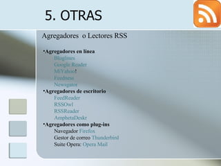 5. OTRAS  Agregadores  o Lectores RSS Agregadores en línea  Bloglines   Google Reader   MiYahoo !   Feedness   Newsgator   Agregadores de escritorio   FeedReader   RSSOwl   RSSReader   AmphetaDeskr   Agregadores como plug-ins  Navegador  Firefox   Gestor de correo  Thunderbird   Suite Opera:  Opera Mail   