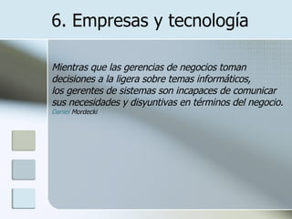 6. Empresas y tecnología Mientras que las gerencias de negocios toman decisiones a la ligera sobre temas informáticos, los gerentes de sistemas son incapaces de comunicar sus necesidades y disyuntivas en términos del negocio. Daniel  Mordecki   