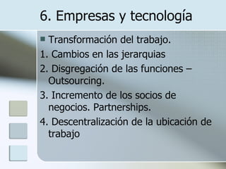6. Empresas y tecnología Transformación del trabajo. 1. Cambios en las jerarquias 2. Disgregación de las funciones – Outsourcing. 3. Incremento de los socios de negocios. Partnerships. 4. Descentralización de la ubicación de trabajo 