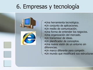 6. Empresas y tecnología Una herramienta tecnológica.  Un conjunto de aplicaciones.  Un medio de comunicación.  Una forma de entender los negocios.  Una organización del mercado.  Un transmisor de ideas.  Un planificador de conceptos.  Una nueva visión de un entorno sin diferencias.  Un marco diferente para competir.  Un mundo que modificará sus estructuras. 